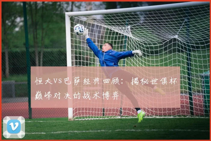 恒大vs巴萨经典回顾：揭秘世俱杯巅峰对决的战术博弈