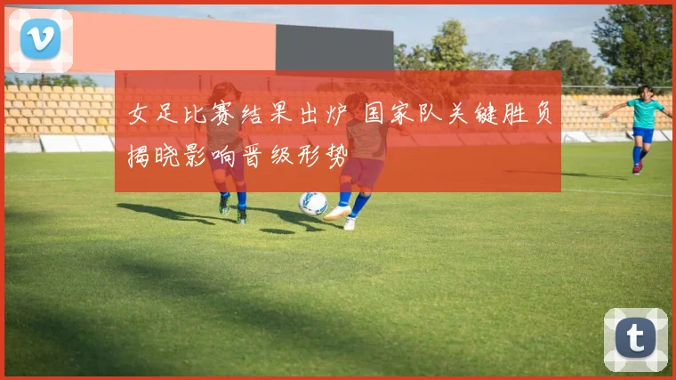 女足比赛结果出炉 国家队关键胜负揭晓影响晋级形势