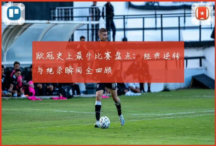 欧冠史上最牛比赛盘点：经典逆转与绝杀瞬间全回顾