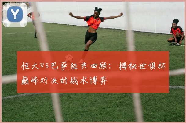 恒大vs巴萨经典回顾：揭秘世俱杯巅峰对决的战术博弈