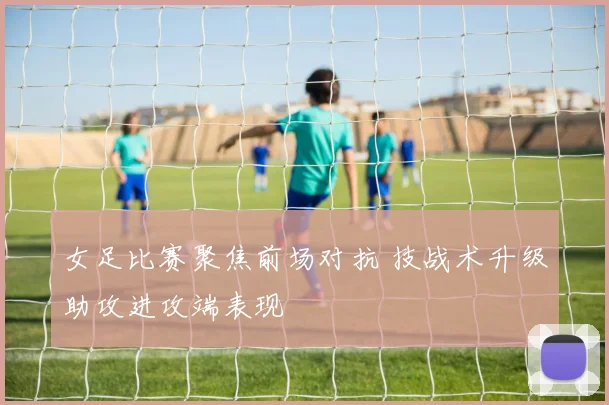 女足比赛聚焦前场对抗 技战术升级助攻进攻端表现