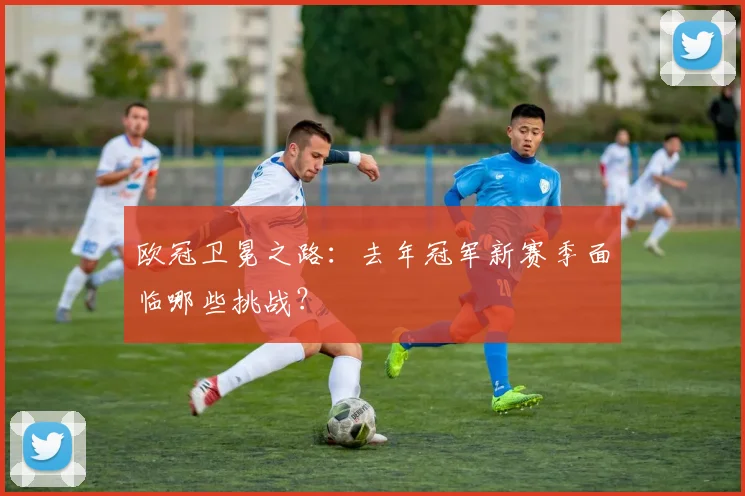 欧冠卫冕之路：去年冠军新赛季面临哪些挑战？