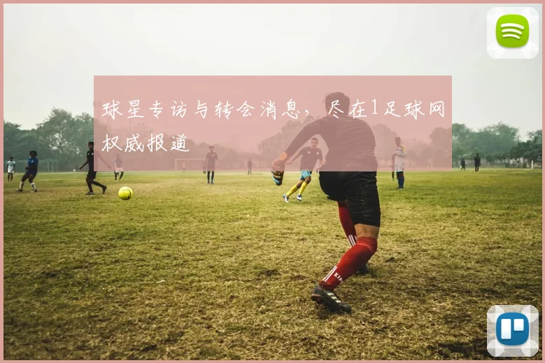 球星专访与转会消息，尽在1足球网权威报道