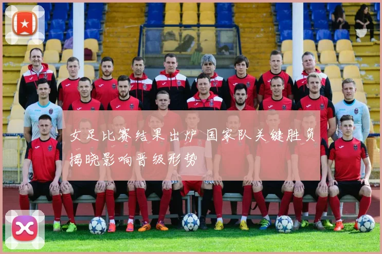 女足比赛结果出炉 国家队关键胜负揭晓影响晋级形势