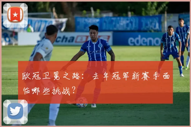 欧冠卫冕之路：去年冠军新赛季面临哪些挑战？