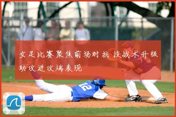 女足比赛聚焦前场对抗 技战术升级助攻进攻端表现